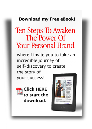Download my FREE eBook! "Ten Steps To Awaken The Power Of Your Personal Brand" -- where I invite you to take an incredible journey of self-discovery to create the story of your success! Click HERE to start the download. 